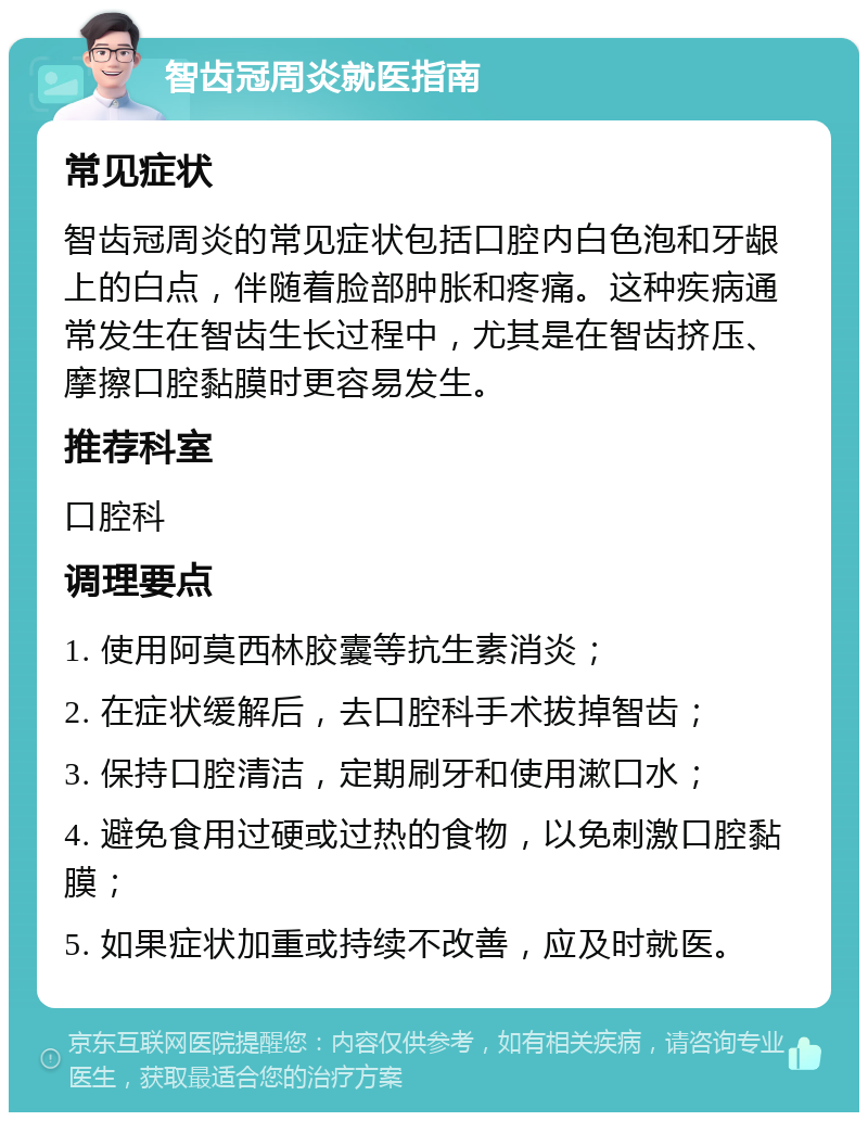 智齿冠周炎就医指南 常见症状 智齿冠周炎的常见症状包括口腔内白色泡和牙龈上的白点，伴随着脸部肿胀和疼痛。这种疾病通常发生在智齿生长过程中，尤其是在智齿挤压、摩擦口腔黏膜时更容易发生。 推荐科室 口腔科 调理要点 1. 使用阿莫西林胶囊等抗生素消炎； 2. 在症状缓解后，去口腔科手术拔掉智齿； 3. 保持口腔清洁，定期刷牙和使用漱口水； 4. 避免食用过硬或过热的食物，以免刺激口腔黏膜； 5. 如果症状加重或持续不改善，应及时就医。