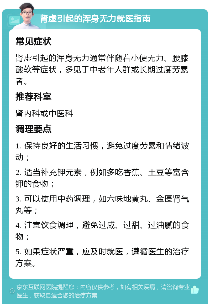 肾虚引起的浑身无力就医指南 常见症状 肾虚引起的浑身无力通常伴随着小便无力、腰膝酸软等症状，多见于中老年人群或长期过度劳累者。 推荐科室 肾内科或中医科 调理要点 1. 保持良好的生活习惯，避免过度劳累和情绪波动； 2. 适当补充钾元素，例如多吃香蕉、土豆等富含钾的食物； 3. 可以使用中药调理，如六味地黄丸、金匮肾气丸等； 4. 注意饮食调理，避免过咸、过甜、过油腻的食物； 5. 如果症状严重，应及时就医，遵循医生的治疗方案。