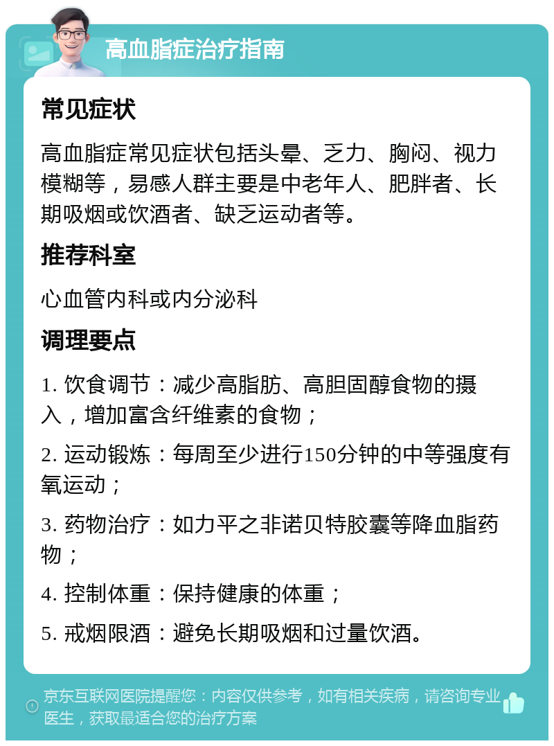 高血脂症治疗指南 常见症状 高血脂症常见症状包括头晕、乏力、胸闷、视力模糊等，易感人群主要是中老年人、肥胖者、长期吸烟或饮酒者、缺乏运动者等。 推荐科室 心血管内科或内分泌科 调理要点 1. 饮食调节：减少高脂肪、高胆固醇食物的摄入，增加富含纤维素的食物； 2. 运动锻炼：每周至少进行150分钟的中等强度有氧运动； 3. 药物治疗：如力平之非诺贝特胶囊等降血脂药物； 4. 控制体重：保持健康的体重； 5. 戒烟限酒：避免长期吸烟和过量饮酒。