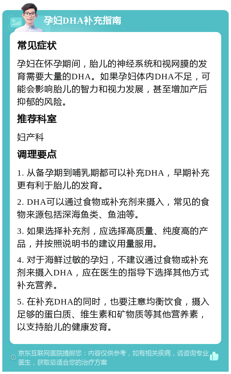 孕妇DHA补充指南 常见症状 孕妇在怀孕期间，胎儿的神经系统和视网膜的发育需要大量的DHA。如果孕妇体内DHA不足，可能会影响胎儿的智力和视力发展，甚至增加产后抑郁的风险。 推荐科室 妇产科 调理要点 1. 从备孕期到哺乳期都可以补充DHA，早期补充更有利于胎儿的发育。 2. DHA可以通过食物或补充剂来摄入，常见的食物来源包括深海鱼类、鱼油等。 3. 如果选择补充剂，应选择高质量、纯度高的产品，并按照说明书的建议用量服用。 4. 对于海鲜过敏的孕妇，不建议通过食物或补充剂来摄入DHA，应在医生的指导下选择其他方式补充营养。 5. 在补充DHA的同时，也要注意均衡饮食，摄入足够的蛋白质、维生素和矿物质等其他营养素，以支持胎儿的健康发育。