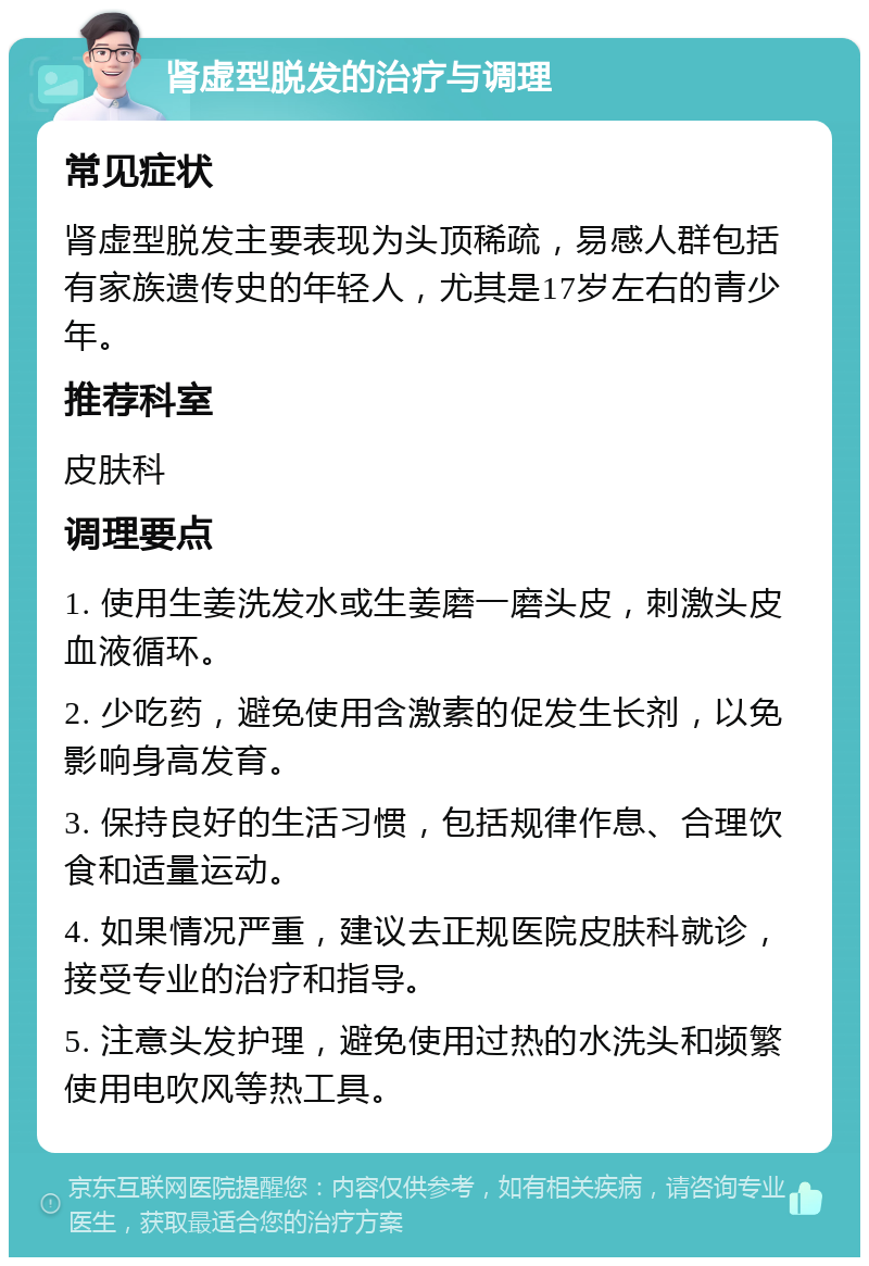 肾虚型脱发的治疗与调理 常见症状 肾虚型脱发主要表现为头顶稀疏，易感人群包括有家族遗传史的年轻人，尤其是17岁左右的青少年。 推荐科室 皮肤科 调理要点 1. 使用生姜洗发水或生姜磨一磨头皮，刺激头皮血液循环。 2. 少吃药，避免使用含激素的促发生长剂，以免影响身高发育。 3. 保持良好的生活习惯，包括规律作息、合理饮食和适量运动。 4. 如果情况严重，建议去正规医院皮肤科就诊，接受专业的治疗和指导。 5. 注意头发护理，避免使用过热的水洗头和频繁使用电吹风等热工具。