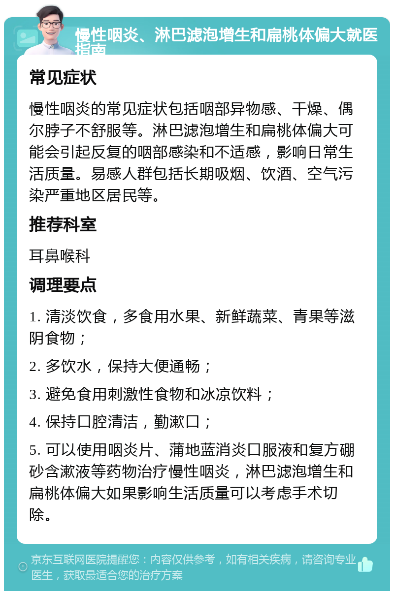 慢性咽炎、淋巴滤泡增生和扁桃体偏大就医指南 常见症状 慢性咽炎的常见症状包括咽部异物感、干燥、偶尔脖子不舒服等。淋巴滤泡增生和扁桃体偏大可能会引起反复的咽部感染和不适感，影响日常生活质量。易感人群包括长期吸烟、饮酒、空气污染严重地区居民等。 推荐科室 耳鼻喉科 调理要点 1. 清淡饮食，多食用水果、新鲜蔬菜、青果等滋阴食物； 2. 多饮水，保持大便通畅； 3. 避免食用刺激性食物和冰凉饮料； 4. 保持口腔清洁，勤漱口； 5. 可以使用咽炎片、蒲地蓝消炎口服液和复方硼砂含漱液等药物治疗慢性咽炎，淋巴滤泡增生和扁桃体偏大如果影响生活质量可以考虑手术切除。