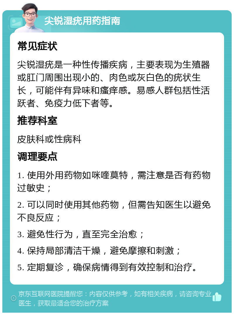 尖锐湿疣用药指南 常见症状 尖锐湿疣是一种性传播疾病，主要表现为生殖器或肛门周围出现小的、肉色或灰白色的疣状生长，可能伴有异味和瘙痒感。易感人群包括性活跃者、免疫力低下者等。 推荐科室 皮肤科或性病科 调理要点 1. 使用外用药物如咪喹莫特，需注意是否有药物过敏史； 2. 可以同时使用其他药物，但需告知医生以避免不良反应； 3. 避免性行为，直至完全治愈； 4. 保持局部清洁干燥，避免摩擦和刺激； 5. 定期复诊，确保病情得到有效控制和治疗。