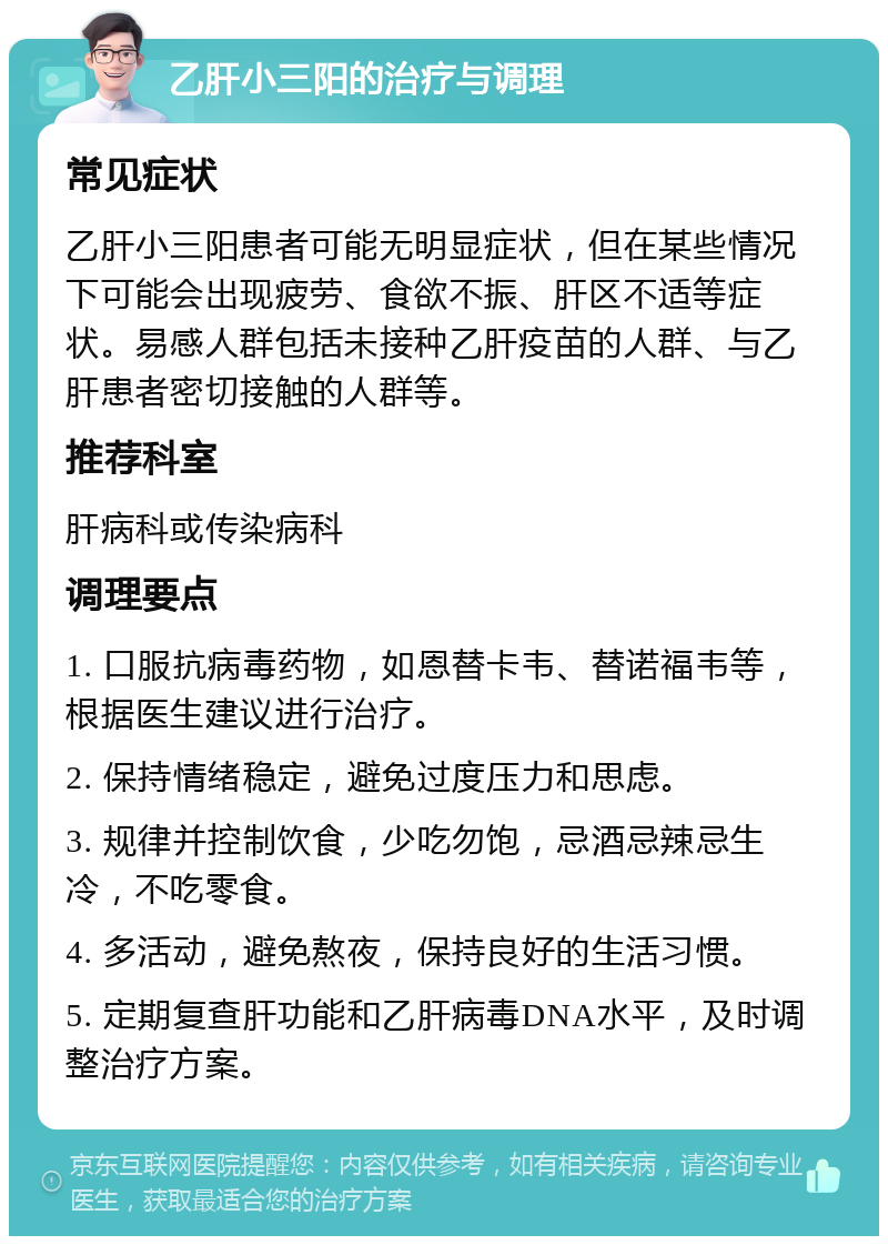 乙肝小三阳的治疗与调理 常见症状 乙肝小三阳患者可能无明显症状，但在某些情况下可能会出现疲劳、食欲不振、肝区不适等症状。易感人群包括未接种乙肝疫苗的人群、与乙肝患者密切接触的人群等。 推荐科室 肝病科或传染病科 调理要点 1. 口服抗病毒药物，如恩替卡韦、替诺福韦等，根据医生建议进行治疗。 2. 保持情绪稳定，避免过度压力和思虑。 3. 规律并控制饮食，少吃勿饱，忌酒忌辣忌生冷，不吃零食。 4. 多活动，避免熬夜，保持良好的生活习惯。 5. 定期复查肝功能和乙肝病毒DNA水平，及时调整治疗方案。