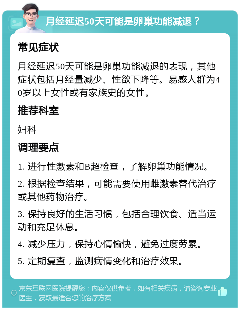 月经延迟50天可能是卵巢功能减退？ 常见症状 月经延迟50天可能是卵巢功能减退的表现，其他症状包括月经量减少、性欲下降等。易感人群为40岁以上女性或有家族史的女性。 推荐科室 妇科 调理要点 1. 进行性激素和B超检查，了解卵巢功能情况。 2. 根据检查结果，可能需要使用雌激素替代治疗或其他药物治疗。 3. 保持良好的生活习惯，包括合理饮食、适当运动和充足休息。 4. 减少压力，保持心情愉快，避免过度劳累。 5. 定期复查，监测病情变化和治疗效果。