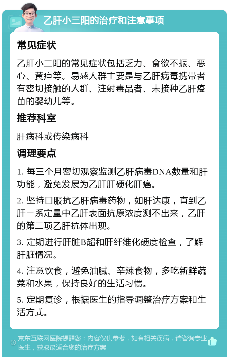 乙肝小三阳的治疗和注意事项 常见症状 乙肝小三阳的常见症状包括乏力、食欲不振、恶心、黄疸等。易感人群主要是与乙肝病毒携带者有密切接触的人群、注射毒品者、未接种乙肝疫苗的婴幼儿等。 推荐科室 肝病科或传染病科 调理要点 1. 每三个月密切观察监测乙肝病毒DNA数量和肝功能，避免发展为乙肝肝硬化肝癌。 2. 坚持口服抗乙肝病毒药物，如肝达康，直到乙肝三系定量中乙肝表面抗原浓度测不出来，乙肝的第二项乙肝抗体出现。 3. 定期进行肝脏B超和肝纤维化硬度检查，了解肝脏情况。 4. 注意饮食，避免油腻、辛辣食物，多吃新鲜蔬菜和水果，保持良好的生活习惯。 5. 定期复诊，根据医生的指导调整治疗方案和生活方式。