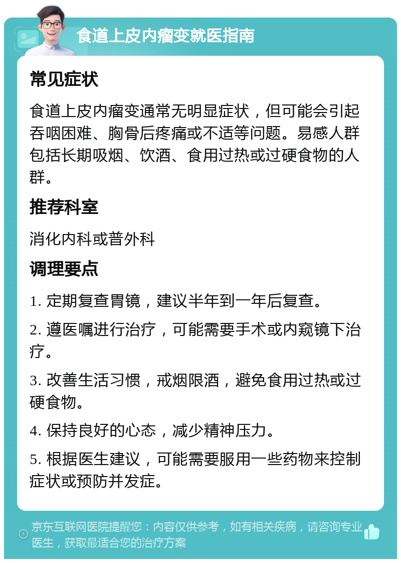 食道上皮内瘤变就医指南 常见症状 食道上皮内瘤变通常无明显症状，但可能会引起吞咽困难、胸骨后疼痛或不适等问题。易感人群包括长期吸烟、饮酒、食用过热或过硬食物的人群。 推荐科室 消化内科或普外科 调理要点 1. 定期复查胃镜，建议半年到一年后复查。 2. 遵医嘱进行治疗，可能需要手术或内窥镜下治疗。 3. 改善生活习惯，戒烟限酒，避免食用过热或过硬食物。 4. 保持良好的心态，减少精神压力。 5. 根据医生建议，可能需要服用一些药物来控制症状或预防并发症。