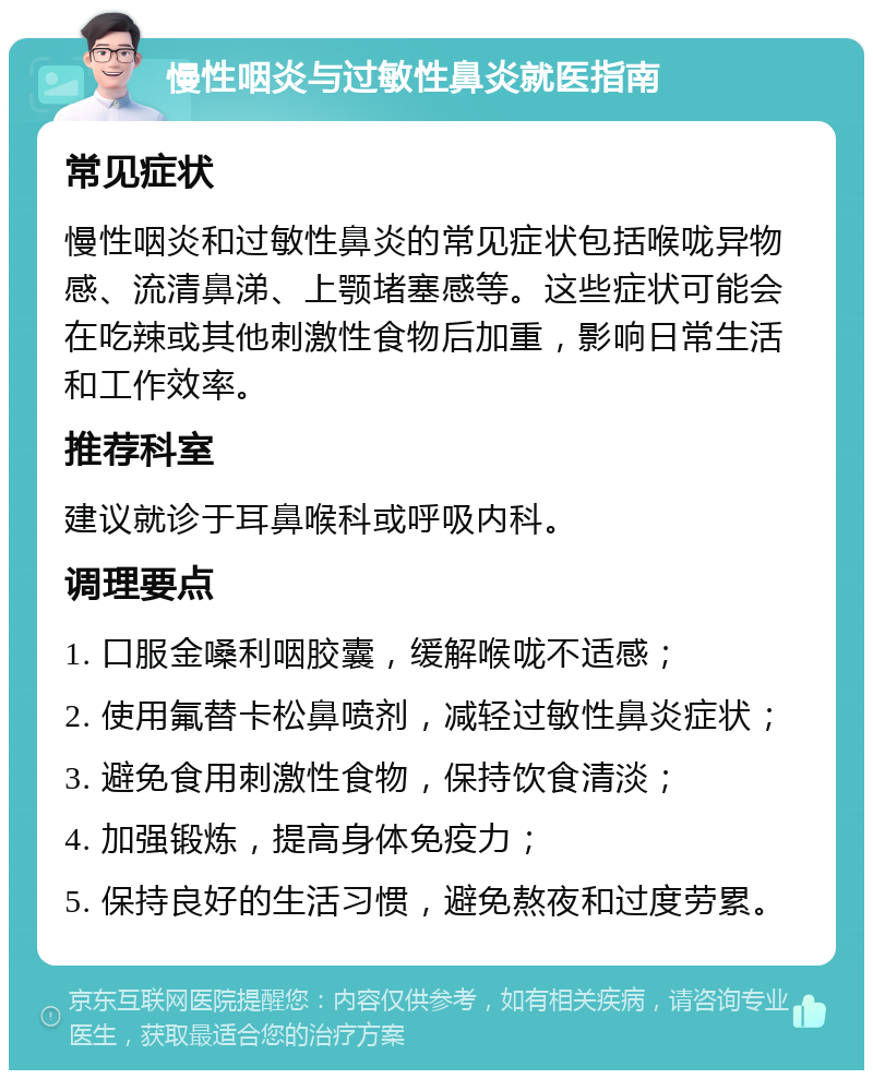 慢性咽炎与过敏性鼻炎就医指南 常见症状 慢性咽炎和过敏性鼻炎的常见症状包括喉咙异物感、流清鼻涕、上颚堵塞感等。这些症状可能会在吃辣或其他刺激性食物后加重，影响日常生活和工作效率。 推荐科室 建议就诊于耳鼻喉科或呼吸内科。 调理要点 1. 口服金嗓利咽胶囊，缓解喉咙不适感； 2. 使用氟替卡松鼻喷剂，减轻过敏性鼻炎症状； 3. 避免食用刺激性食物，保持饮食清淡； 4. 加强锻炼，提高身体免疫力； 5. 保持良好的生活习惯，避免熬夜和过度劳累。