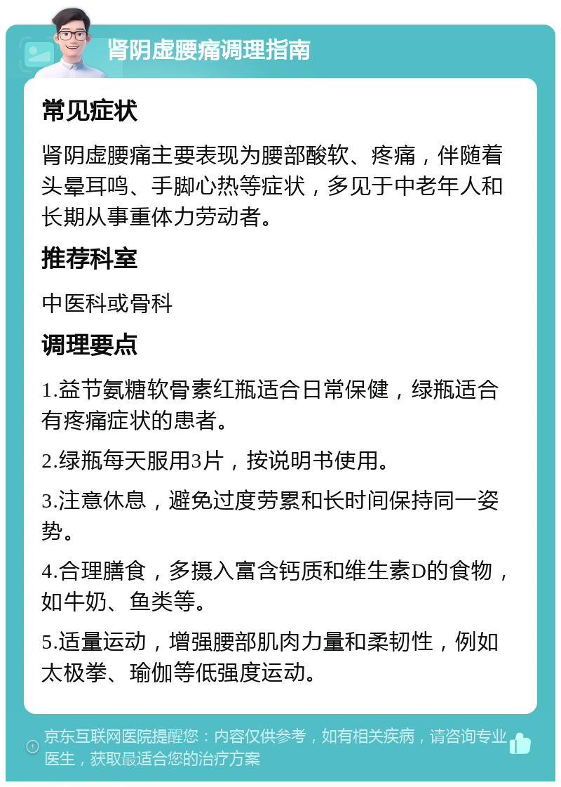 肾阴虚腰痛调理指南 常见症状 肾阴虚腰痛主要表现为腰部酸软、疼痛，伴随着头晕耳鸣、手脚心热等症状，多见于中老年人和长期从事重体力劳动者。 推荐科室 中医科或骨科 调理要点 1.益节氨糖软骨素红瓶适合日常保健，绿瓶适合有疼痛症状的患者。 2.绿瓶每天服用3片，按说明书使用。 3.注意休息，避免过度劳累和长时间保持同一姿势。 4.合理膳食，多摄入富含钙质和维生素D的食物，如牛奶、鱼类等。 5.适量运动，增强腰部肌肉力量和柔韧性，例如太极拳、瑜伽等低强度运动。