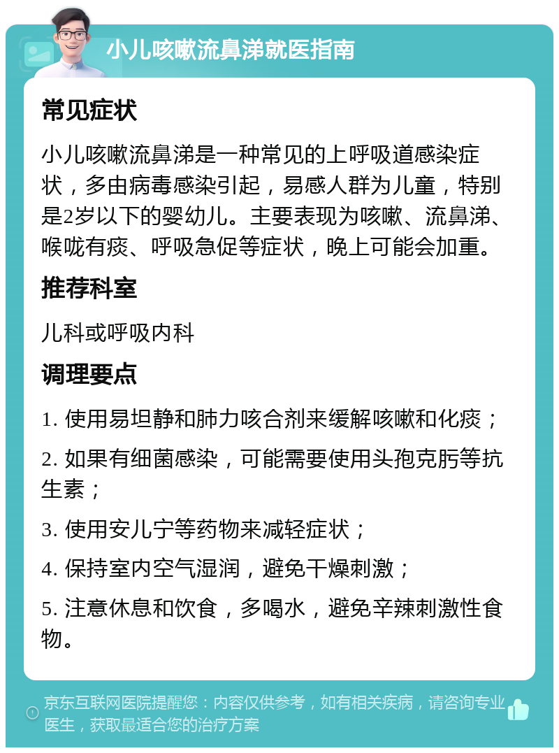 小儿咳嗽流鼻涕就医指南 常见症状 小儿咳嗽流鼻涕是一种常见的上呼吸道感染症状，多由病毒感染引起，易感人群为儿童，特别是2岁以下的婴幼儿。主要表现为咳嗽、流鼻涕、喉咙有痰、呼吸急促等症状，晚上可能会加重。 推荐科室 儿科或呼吸内科 调理要点 1. 使用易坦静和肺力咳合剂来缓解咳嗽和化痰； 2. 如果有细菌感染，可能需要使用头孢克肟等抗生素； 3. 使用安儿宁等药物来减轻症状； 4. 保持室内空气湿润，避免干燥刺激； 5. 注意休息和饮食，多喝水，避免辛辣刺激性食物。