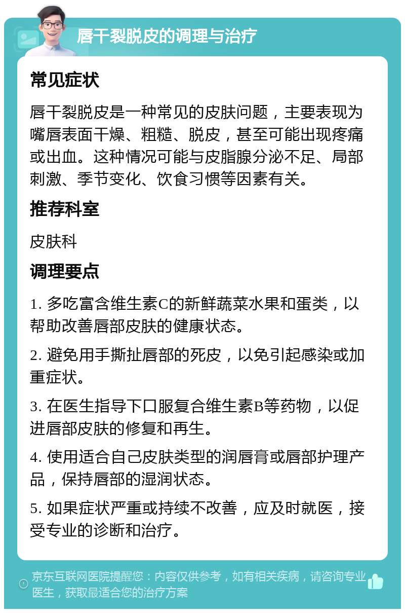 唇干裂脱皮的调理与治疗 常见症状 唇干裂脱皮是一种常见的皮肤问题，主要表现为嘴唇表面干燥、粗糙、脱皮，甚至可能出现疼痛或出血。这种情况可能与皮脂腺分泌不足、局部刺激、季节变化、饮食习惯等因素有关。 推荐科室 皮肤科 调理要点 1. 多吃富含维生素C的新鲜蔬菜水果和蛋类，以帮助改善唇部皮肤的健康状态。 2. 避免用手撕扯唇部的死皮，以免引起感染或加重症状。 3. 在医生指导下口服复合维生素B等药物，以促进唇部皮肤的修复和再生。 4. 使用适合自己皮肤类型的润唇膏或唇部护理产品，保持唇部的湿润状态。 5. 如果症状严重或持续不改善，应及时就医，接受专业的诊断和治疗。