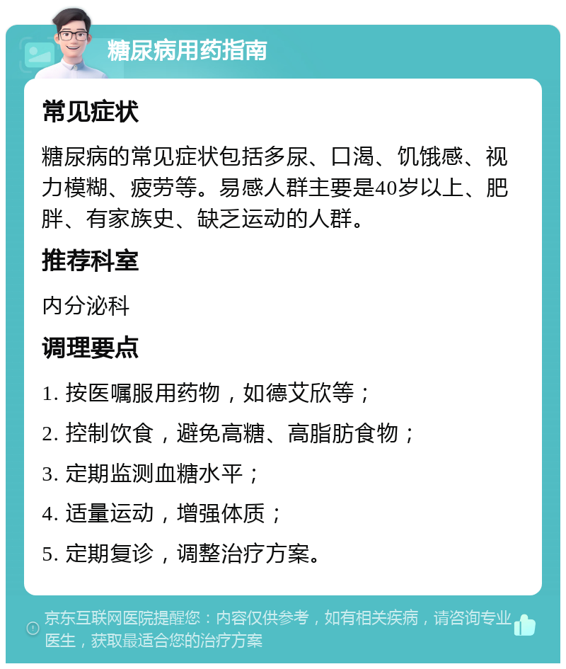 糖尿病用药指南 常见症状 糖尿病的常见症状包括多尿、口渴、饥饿感、视力模糊、疲劳等。易感人群主要是40岁以上、肥胖、有家族史、缺乏运动的人群。 推荐科室 内分泌科 调理要点 1. 按医嘱服用药物，如德艾欣等； 2. 控制饮食，避免高糖、高脂肪食物； 3. 定期监测血糖水平； 4. 适量运动，增强体质； 5. 定期复诊，调整治疗方案。