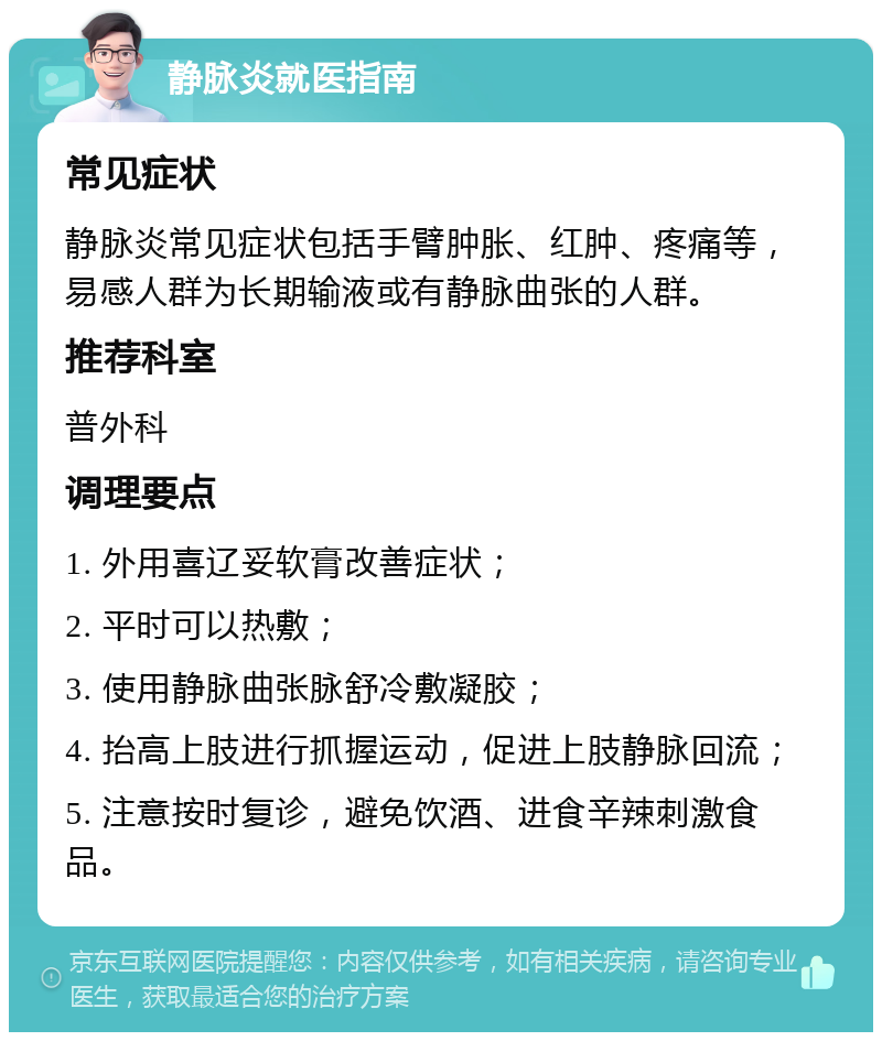 静脉炎就医指南 常见症状 静脉炎常见症状包括手臂肿胀、红肿、疼痛等，易感人群为长期输液或有静脉曲张的人群。 推荐科室 普外科 调理要点 1. 外用喜辽妥软膏改善症状； 2. 平时可以热敷； 3. 使用静脉曲张脉舒冷敷凝胶； 4. 抬高上肢进行抓握运动，促进上肢静脉回流； 5. 注意按时复诊，避免饮酒、进食辛辣刺激食品。