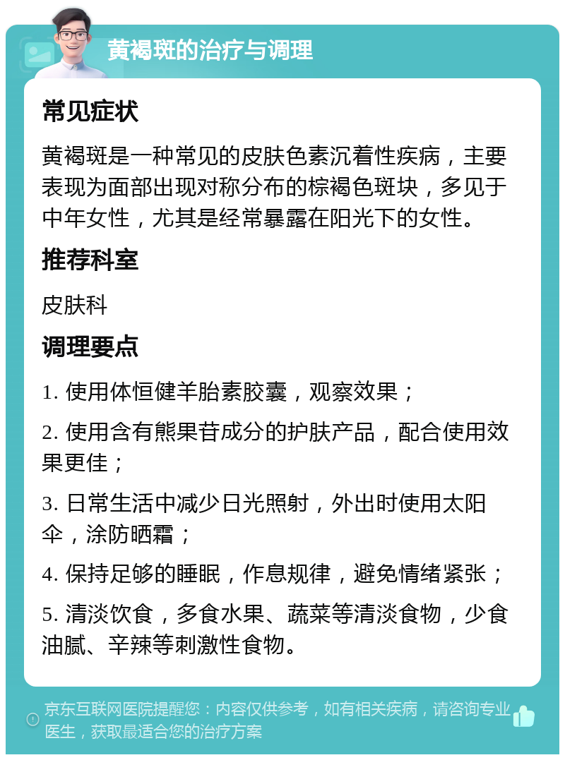 黄褐斑的治疗与调理 常见症状 黄褐斑是一种常见的皮肤色素沉着性疾病，主要表现为面部出现对称分布的棕褐色斑块，多见于中年女性，尤其是经常暴露在阳光下的女性。 推荐科室 皮肤科 调理要点 1. 使用体恒健羊胎素胶囊，观察效果； 2. 使用含有熊果苷成分的护肤产品，配合使用效果更佳； 3. 日常生活中减少日光照射，外出时使用太阳伞，涂防晒霜； 4. 保持足够的睡眠，作息规律，避免情绪紧张； 5. 清淡饮食，多食水果、蔬菜等清淡食物，少食油腻、辛辣等刺激性食物。