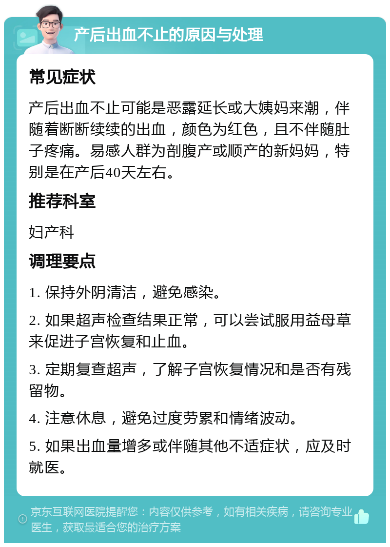 产后出血不止的原因与处理 常见症状 产后出血不止可能是恶露延长或大姨妈来潮，伴随着断断续续的出血，颜色为红色，且不伴随肚子疼痛。易感人群为剖腹产或顺产的新妈妈，特别是在产后40天左右。 推荐科室 妇产科 调理要点 1. 保持外阴清洁，避免感染。 2. 如果超声检查结果正常，可以尝试服用益母草来促进子宫恢复和止血。 3. 定期复查超声，了解子宫恢复情况和是否有残留物。 4. 注意休息，避免过度劳累和情绪波动。 5. 如果出血量增多或伴随其他不适症状，应及时就医。