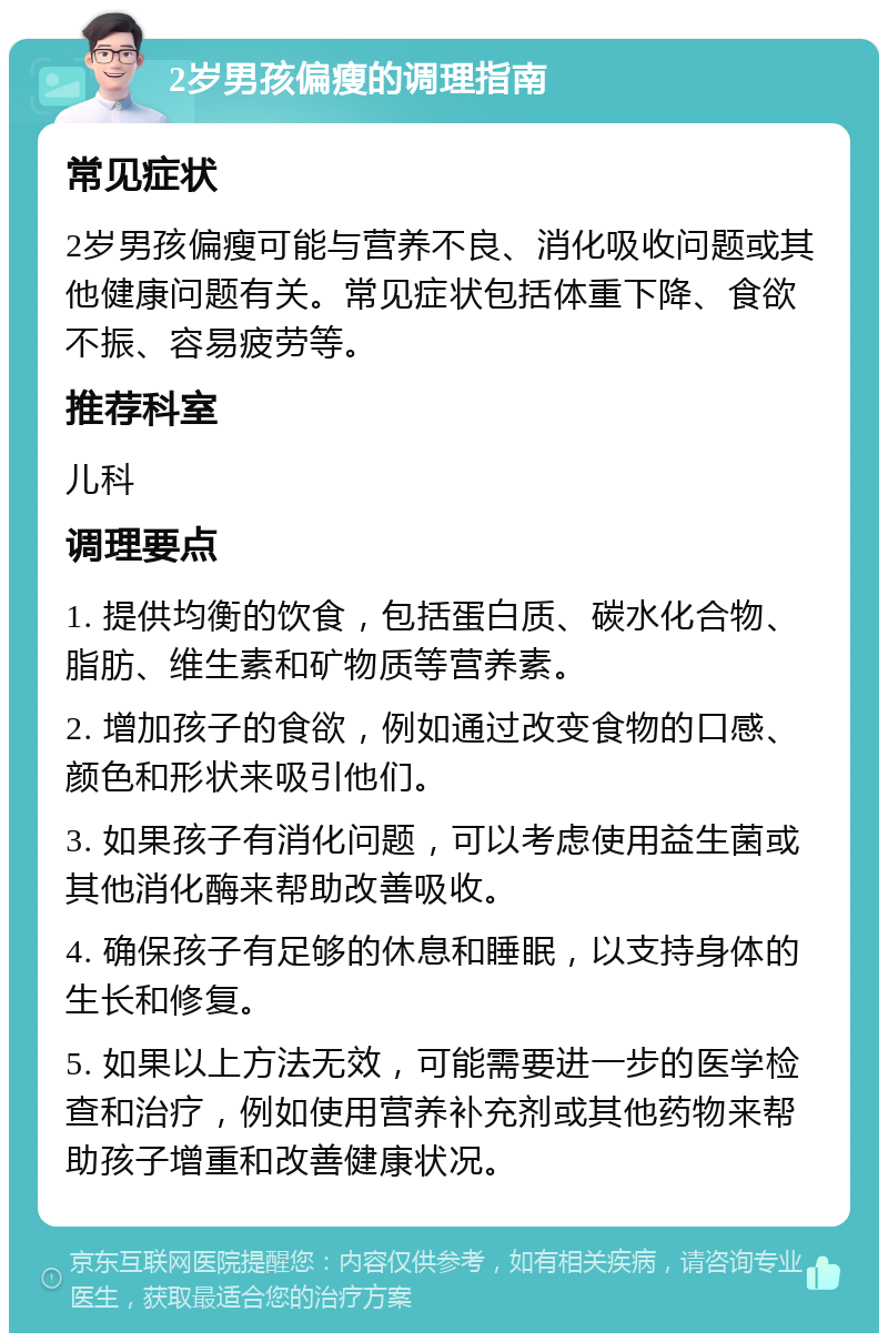 2岁男孩偏瘦的调理指南 常见症状 2岁男孩偏瘦可能与营养不良、消化吸收问题或其他健康问题有关。常见症状包括体重下降、食欲不振、容易疲劳等。 推荐科室 儿科 调理要点 1. 提供均衡的饮食，包括蛋白质、碳水化合物、脂肪、维生素和矿物质等营养素。 2. 增加孩子的食欲，例如通过改变食物的口感、颜色和形状来吸引他们。 3. 如果孩子有消化问题，可以考虑使用益生菌或其他消化酶来帮助改善吸收。 4. 确保孩子有足够的休息和睡眠，以支持身体的生长和修复。 5. 如果以上方法无效，可能需要进一步的医学检查和治疗，例如使用营养补充剂或其他药物来帮助孩子增重和改善健康状况。