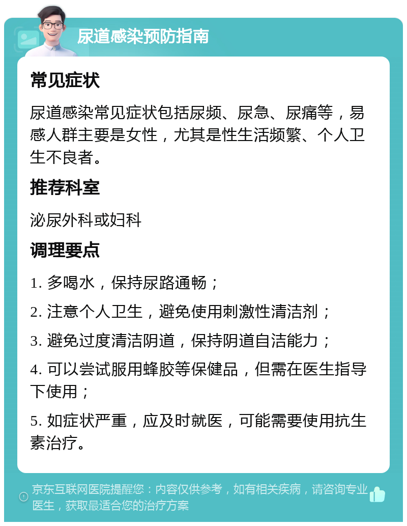 尿道感染预防指南 常见症状 尿道感染常见症状包括尿频、尿急、尿痛等，易感人群主要是女性，尤其是性生活频繁、个人卫生不良者。 推荐科室 泌尿外科或妇科 调理要点 1. 多喝水，保持尿路通畅； 2. 注意个人卫生，避免使用刺激性清洁剂； 3. 避免过度清洁阴道，保持阴道自洁能力； 4. 可以尝试服用蜂胶等保健品，但需在医生指导下使用； 5. 如症状严重，应及时就医，可能需要使用抗生素治疗。