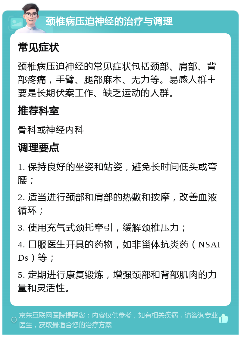 颈椎病压迫神经的治疗与调理 常见症状 颈椎病压迫神经的常见症状包括颈部、肩部、背部疼痛，手臂、腿部麻木、无力等。易感人群主要是长期伏案工作、缺乏运动的人群。 推荐科室 骨科或神经内科 调理要点 1. 保持良好的坐姿和站姿，避免长时间低头或弯腰； 2. 适当进行颈部和肩部的热敷和按摩，改善血液循环； 3. 使用充气式颈托牵引，缓解颈椎压力； 4. 口服医生开具的药物，如非甾体抗炎药（NSAIDs）等； 5. 定期进行康复锻炼，增强颈部和背部肌肉的力量和灵活性。