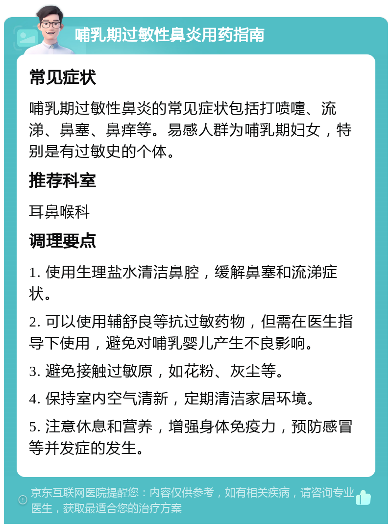 哺乳期过敏性鼻炎用药指南 常见症状 哺乳期过敏性鼻炎的常见症状包括打喷嚏、流涕、鼻塞、鼻痒等。易感人群为哺乳期妇女，特别是有过敏史的个体。 推荐科室 耳鼻喉科 调理要点 1. 使用生理盐水清洁鼻腔，缓解鼻塞和流涕症状。 2. 可以使用辅舒良等抗过敏药物，但需在医生指导下使用，避免对哺乳婴儿产生不良影响。 3. 避免接触过敏原，如花粉、灰尘等。 4. 保持室内空气清新，定期清洁家居环境。 5. 注意休息和营养，增强身体免疫力，预防感冒等并发症的发生。