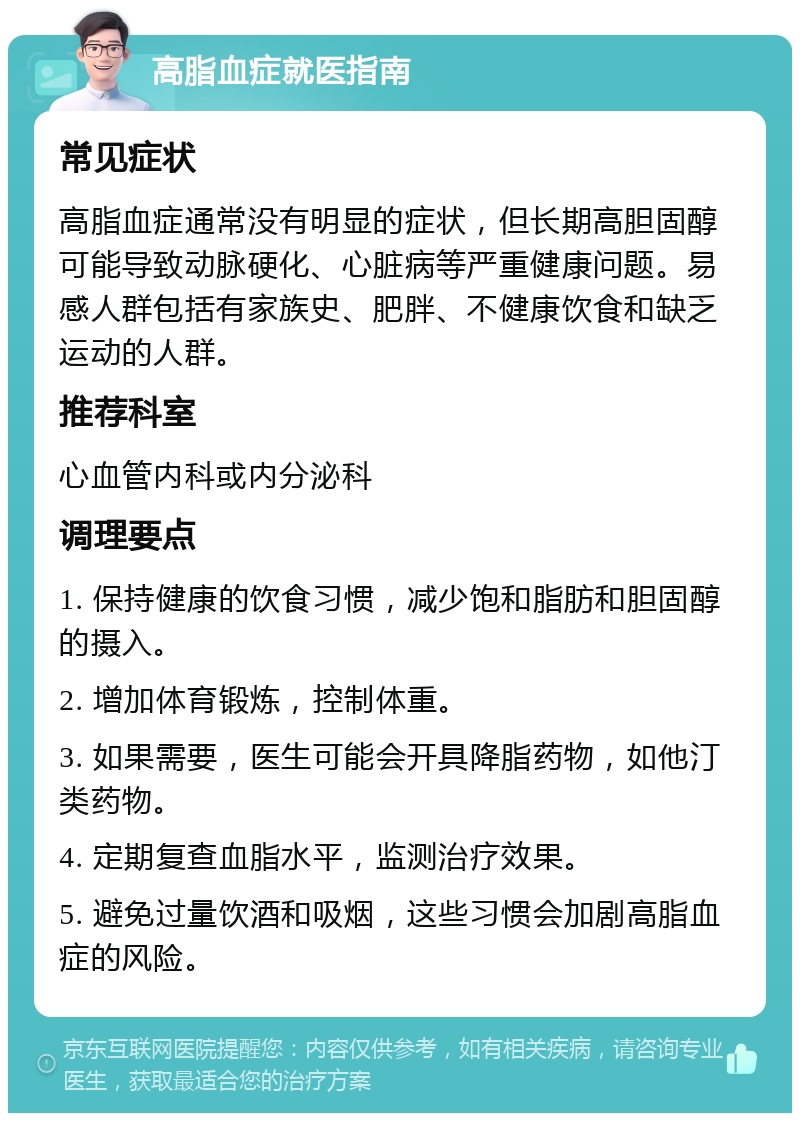 高脂血症就医指南 常见症状 高脂血症通常没有明显的症状，但长期高胆固醇可能导致动脉硬化、心脏病等严重健康问题。易感人群包括有家族史、肥胖、不健康饮食和缺乏运动的人群。 推荐科室 心血管内科或内分泌科 调理要点 1. 保持健康的饮食习惯，减少饱和脂肪和胆固醇的摄入。 2. 增加体育锻炼，控制体重。 3. 如果需要，医生可能会开具降脂药物，如他汀类药物。 4. 定期复查血脂水平，监测治疗效果。 5. 避免过量饮酒和吸烟，这些习惯会加剧高脂血症的风险。