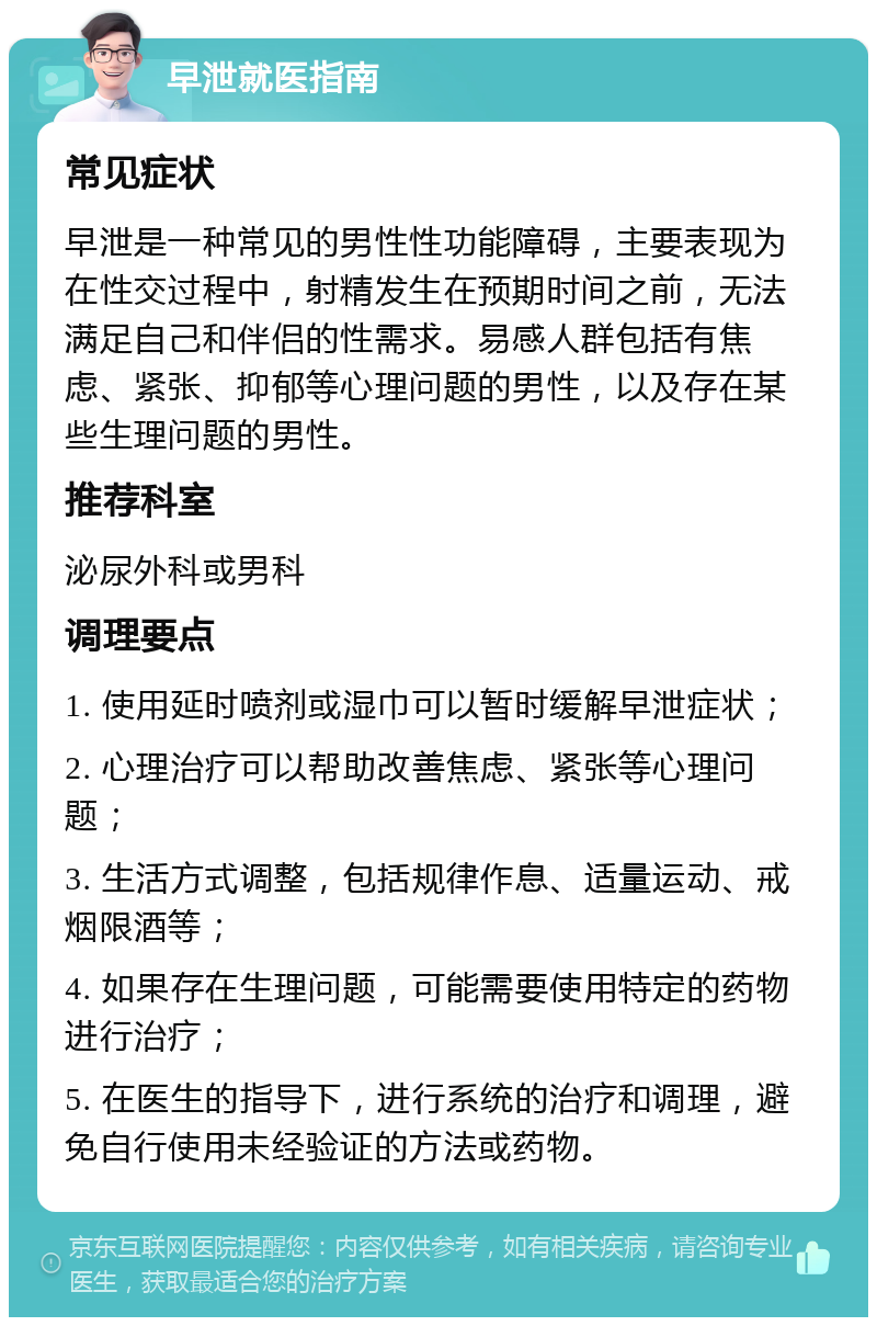 早泄就医指南 常见症状 早泄是一种常见的男性性功能障碍，主要表现为在性交过程中，射精发生在预期时间之前，无法满足自己和伴侣的性需求。易感人群包括有焦虑、紧张、抑郁等心理问题的男性，以及存在某些生理问题的男性。 推荐科室 泌尿外科或男科 调理要点 1. 使用延时喷剂或湿巾可以暂时缓解早泄症状； 2. 心理治疗可以帮助改善焦虑、紧张等心理问题； 3. 生活方式调整，包括规律作息、适量运动、戒烟限酒等； 4. 如果存在生理问题，可能需要使用特定的药物进行治疗； 5. 在医生的指导下，进行系统的治疗和调理，避免自行使用未经验证的方法或药物。