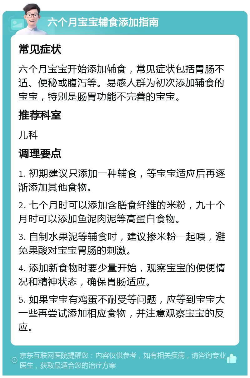 六个月宝宝辅食添加指南 常见症状 六个月宝宝开始添加辅食，常见症状包括胃肠不适、便秘或腹泻等。易感人群为初次添加辅食的宝宝，特别是肠胃功能不完善的宝宝。 推荐科室 儿科 调理要点 1. 初期建议只添加一种辅食，等宝宝适应后再逐渐添加其他食物。 2. 七个月时可以添加含膳食纤维的米粉，九十个月时可以添加鱼泥肉泥等高蛋白食物。 3. 自制水果泥等辅食时，建议掺米粉一起喂，避免果酸对宝宝胃肠的刺激。 4. 添加新食物时要少量开始，观察宝宝的便便情况和精神状态，确保胃肠适应。 5. 如果宝宝有鸡蛋不耐受等问题，应等到宝宝大一些再尝试添加相应食物，并注意观察宝宝的反应。