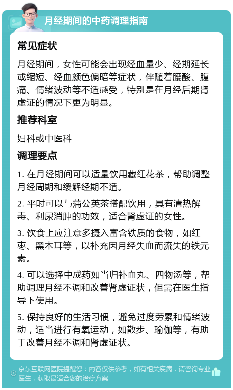 月经期间的中药调理指南 常见症状 月经期间，女性可能会出现经血量少、经期延长或缩短、经血颜色偏暗等症状，伴随着腰酸、腹痛、情绪波动等不适感受，特别是在月经后期肾虚证的情况下更为明显。 推荐科室 妇科或中医科 调理要点 1. 在月经期间可以适量饮用藏红花茶，帮助调整月经周期和缓解经期不适。 2. 平时可以与蒲公英茶搭配饮用，具有清热解毒、利尿消肿的功效，适合肾虚证的女性。 3. 饮食上应注意多摄入富含铁质的食物，如红枣、黑木耳等，以补充因月经失血而流失的铁元素。 4. 可以选择中成药如当归补血丸、四物汤等，帮助调理月经不调和改善肾虚证状，但需在医生指导下使用。 5. 保持良好的生活习惯，避免过度劳累和情绪波动，适当进行有氧运动，如散步、瑜伽等，有助于改善月经不调和肾虚证状。