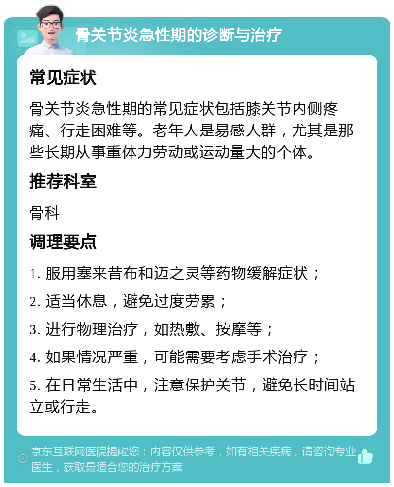 骨关节炎急性期的诊断与治疗 常见症状 骨关节炎急性期的常见症状包括膝关节内侧疼痛、行走困难等。老年人是易感人群，尤其是那些长期从事重体力劳动或运动量大的个体。 推荐科室 骨科 调理要点 1. 服用塞来昔布和迈之灵等药物缓解症状； 2. 适当休息，避免过度劳累； 3. 进行物理治疗，如热敷、按摩等； 4. 如果情况严重，可能需要考虑手术治疗； 5. 在日常生活中，注意保护关节，避免长时间站立或行走。