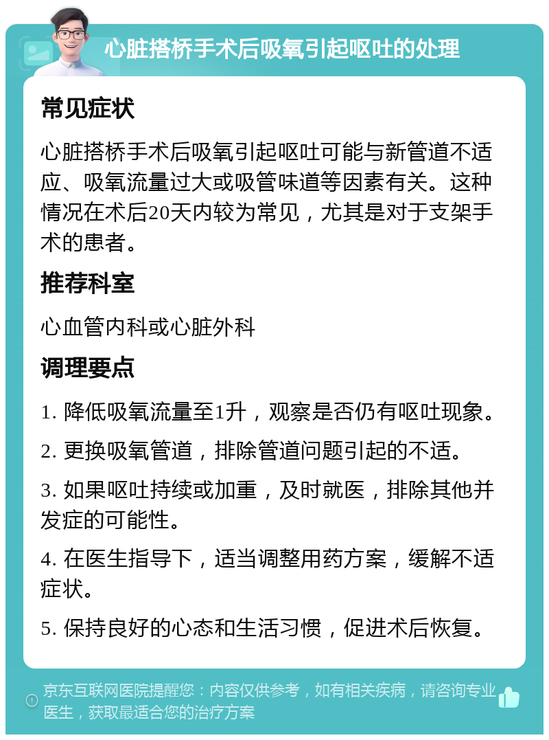 心脏搭桥手术后吸氧引起呕吐的处理 常见症状 心脏搭桥手术后吸氧引起呕吐可能与新管道不适应、吸氧流量过大或吸管味道等因素有关。这种情况在术后20天内较为常见，尤其是对于支架手术的患者。 推荐科室 心血管内科或心脏外科 调理要点 1. 降低吸氧流量至1升，观察是否仍有呕吐现象。 2. 更换吸氧管道，排除管道问题引起的不适。 3. 如果呕吐持续或加重，及时就医，排除其他并发症的可能性。 4. 在医生指导下，适当调整用药方案，缓解不适症状。 5. 保持良好的心态和生活习惯，促进术后恢复。