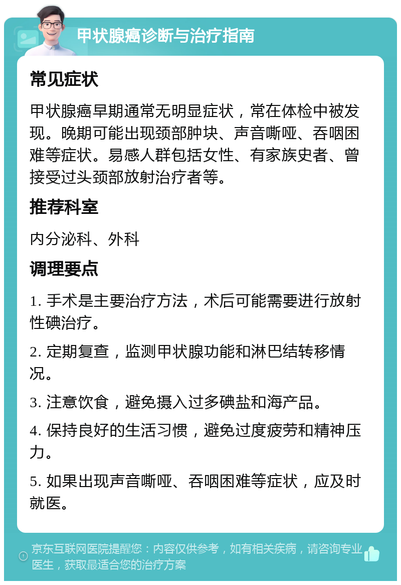 甲状腺癌诊断与治疗指南 常见症状 甲状腺癌早期通常无明显症状，常在体检中被发现。晚期可能出现颈部肿块、声音嘶哑、吞咽困难等症状。易感人群包括女性、有家族史者、曾接受过头颈部放射治疗者等。 推荐科室 内分泌科、外科 调理要点 1. 手术是主要治疗方法，术后可能需要进行放射性碘治疗。 2. 定期复查，监测甲状腺功能和淋巴结转移情况。 3. 注意饮食，避免摄入过多碘盐和海产品。 4. 保持良好的生活习惯，避免过度疲劳和精神压力。 5. 如果出现声音嘶哑、吞咽困难等症状，应及时就医。