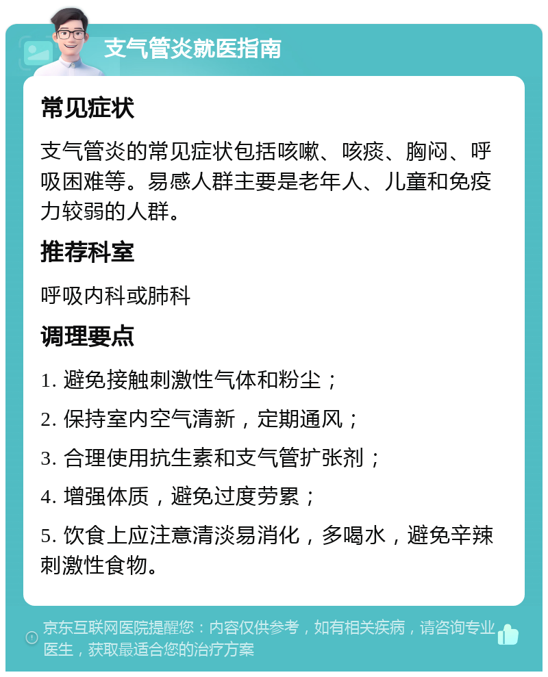 支气管炎就医指南 常见症状 支气管炎的常见症状包括咳嗽、咳痰、胸闷、呼吸困难等。易感人群主要是老年人、儿童和免疫力较弱的人群。 推荐科室 呼吸内科或肺科 调理要点 1. 避免接触刺激性气体和粉尘； 2. 保持室内空气清新，定期通风； 3. 合理使用抗生素和支气管扩张剂； 4. 增强体质，避免过度劳累； 5. 饮食上应注意清淡易消化，多喝水，避免辛辣刺激性食物。