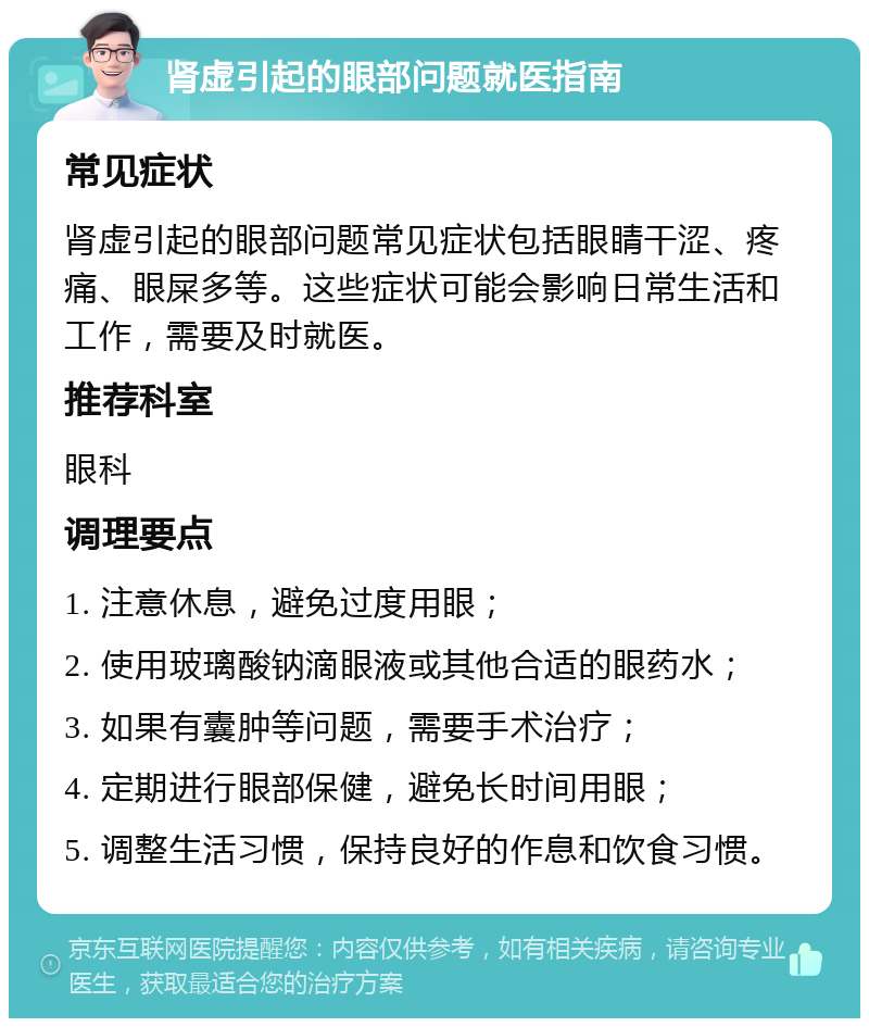 肾虚引起的眼部问题就医指南 常见症状 肾虚引起的眼部问题常见症状包括眼睛干涩、疼痛、眼屎多等。这些症状可能会影响日常生活和工作，需要及时就医。 推荐科室 眼科 调理要点 1. 注意休息，避免过度用眼； 2. 使用玻璃酸钠滴眼液或其他合适的眼药水； 3. 如果有囊肿等问题，需要手术治疗； 4. 定期进行眼部保健，避免长时间用眼； 5. 调整生活习惯，保持良好的作息和饮食习惯。