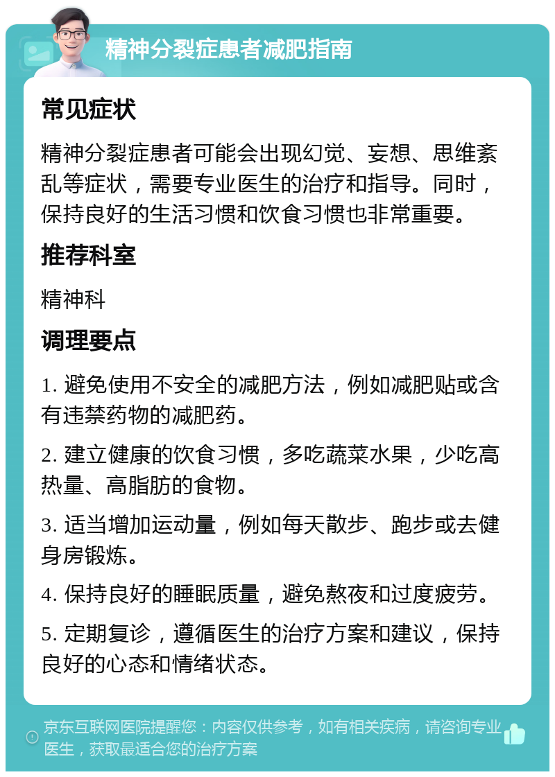 精神分裂症患者减肥指南 常见症状 精神分裂症患者可能会出现幻觉、妄想、思维紊乱等症状，需要专业医生的治疗和指导。同时，保持良好的生活习惯和饮食习惯也非常重要。 推荐科室 精神科 调理要点 1. 避免使用不安全的减肥方法，例如减肥贴或含有违禁药物的减肥药。 2. 建立健康的饮食习惯，多吃蔬菜水果，少吃高热量、高脂肪的食物。 3. 适当增加运动量，例如每天散步、跑步或去健身房锻炼。 4. 保持良好的睡眠质量，避免熬夜和过度疲劳。 5. 定期复诊，遵循医生的治疗方案和建议，保持良好的心态和情绪状态。