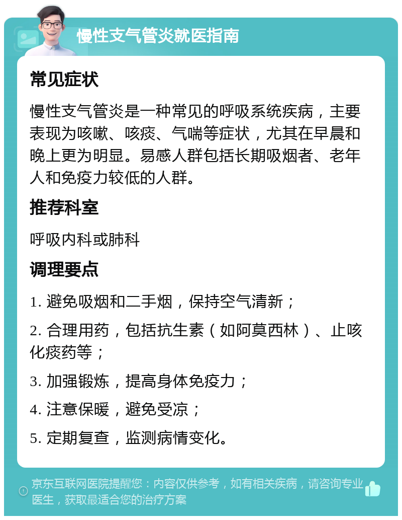 慢性支气管炎就医指南 常见症状 慢性支气管炎是一种常见的呼吸系统疾病，主要表现为咳嗽、咳痰、气喘等症状，尤其在早晨和晚上更为明显。易感人群包括长期吸烟者、老年人和免疫力较低的人群。 推荐科室 呼吸内科或肺科 调理要点 1. 避免吸烟和二手烟，保持空气清新； 2. 合理用药，包括抗生素（如阿莫西林）、止咳化痰药等； 3. 加强锻炼，提高身体免疫力； 4. 注意保暖，避免受凉； 5. 定期复查，监测病情变化。