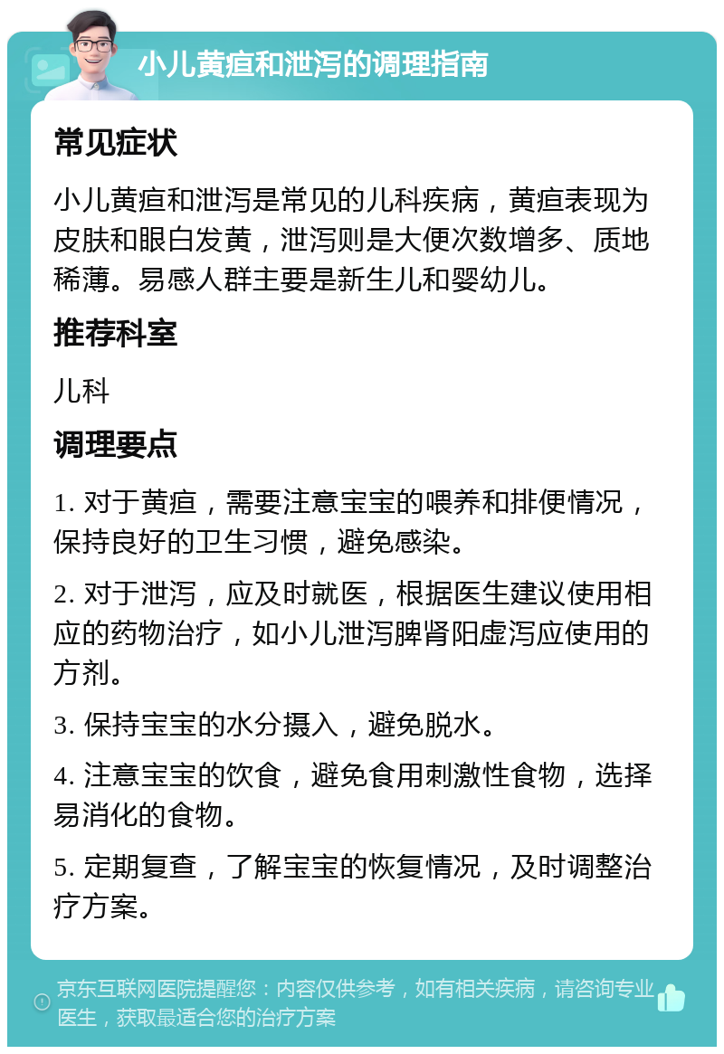 小儿黄疸和泄泻的调理指南 常见症状 小儿黄疸和泄泻是常见的儿科疾病，黄疸表现为皮肤和眼白发黄，泄泻则是大便次数增多、质地稀薄。易感人群主要是新生儿和婴幼儿。 推荐科室 儿科 调理要点 1. 对于黄疸，需要注意宝宝的喂养和排便情况，保持良好的卫生习惯，避免感染。 2. 对于泄泻，应及时就医，根据医生建议使用相应的药物治疗，如小儿泄泻脾肾阳虚泻应使用的方剂。 3. 保持宝宝的水分摄入，避免脱水。 4. 注意宝宝的饮食，避免食用刺激性食物，选择易消化的食物。 5. 定期复查，了解宝宝的恢复情况，及时调整治疗方案。