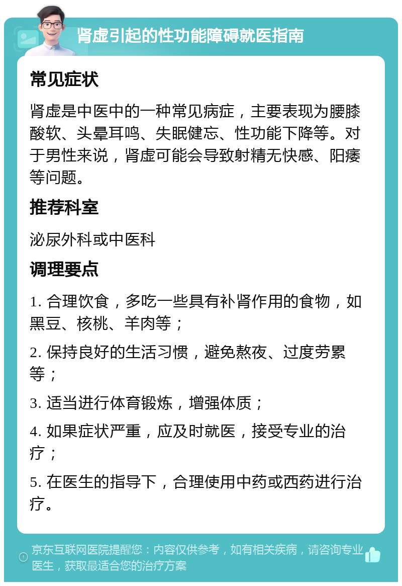 肾虚引起的性功能障碍就医指南 常见症状 肾虚是中医中的一种常见病症，主要表现为腰膝酸软、头晕耳鸣、失眠健忘、性功能下降等。对于男性来说，肾虚可能会导致射精无快感、阳痿等问题。 推荐科室 泌尿外科或中医科 调理要点 1. 合理饮食，多吃一些具有补肾作用的食物，如黑豆、核桃、羊肉等； 2. 保持良好的生活习惯，避免熬夜、过度劳累等； 3. 适当进行体育锻炼，增强体质； 4. 如果症状严重，应及时就医，接受专业的治疗； 5. 在医生的指导下，合理使用中药或西药进行治疗。