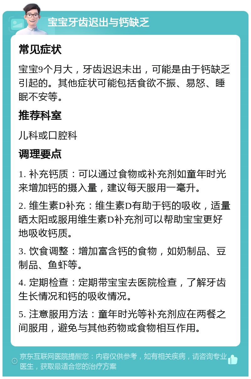 宝宝牙齿迟出与钙缺乏 常见症状 宝宝9个月大，牙齿迟迟未出，可能是由于钙缺乏引起的。其他症状可能包括食欲不振、易怒、睡眠不安等。 推荐科室 儿科或口腔科 调理要点 1. 补充钙质：可以通过食物或补充剂如童年时光来增加钙的摄入量，建议每天服用一毫升。 2. 维生素D补充：维生素D有助于钙的吸收，适量晒太阳或服用维生素D补充剂可以帮助宝宝更好地吸收钙质。 3. 饮食调整：增加富含钙的食物，如奶制品、豆制品、鱼虾等。 4. 定期检查：定期带宝宝去医院检查，了解牙齿生长情况和钙的吸收情况。 5. 注意服用方法：童年时光等补充剂应在两餐之间服用，避免与其他药物或食物相互作用。