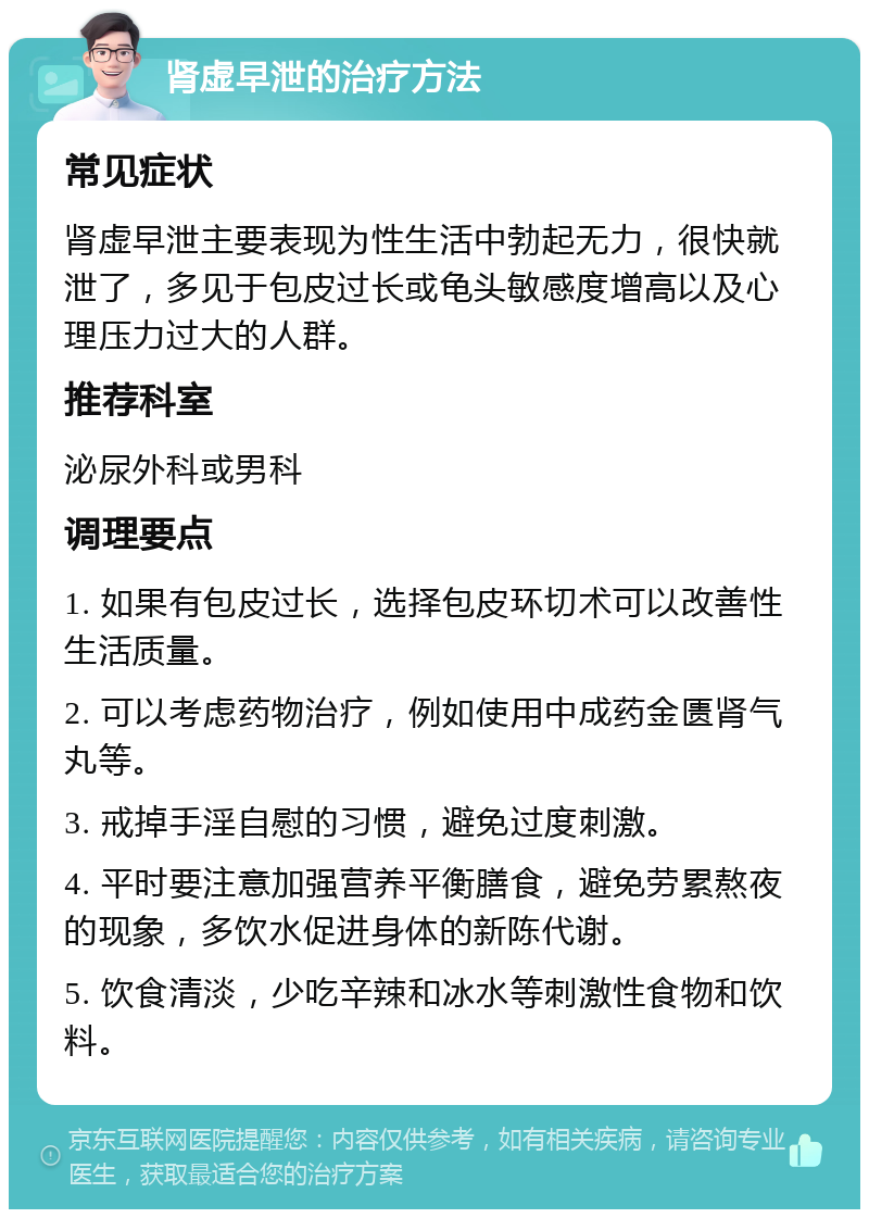 肾虚早泄的治疗方法 常见症状 肾虚早泄主要表现为性生活中勃起无力，很快就泄了，多见于包皮过长或龟头敏感度增高以及心理压力过大的人群。 推荐科室 泌尿外科或男科 调理要点 1. 如果有包皮过长，选择包皮环切术可以改善性生活质量。 2. 可以考虑药物治疗，例如使用中成药金匮肾气丸等。 3. 戒掉手淫自慰的习惯，避免过度刺激。 4. 平时要注意加强营养平衡膳食，避免劳累熬夜的现象，多饮水促进身体的新陈代谢。 5. 饮食清淡，少吃辛辣和冰水等刺激性食物和饮料。