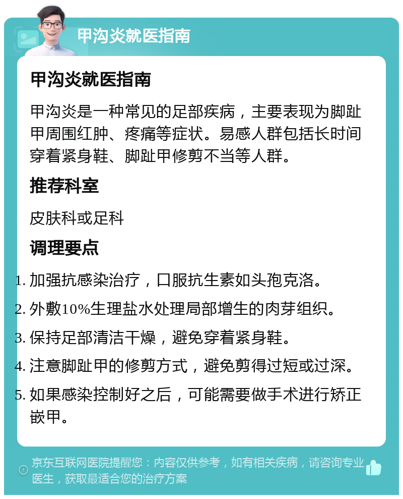 甲沟炎就医指南 甲沟炎就医指南 甲沟炎是一种常见的足部疾病，主要表现为脚趾甲周围红肿、疼痛等症状。易感人群包括长时间穿着紧身鞋、脚趾甲修剪不当等人群。 推荐科室 皮肤科或足科 调理要点 加强抗感染治疗，口服抗生素如头孢克洛。 外敷10%生理盐水处理局部增生的肉芽组织。 保持足部清洁干燥，避免穿着紧身鞋。 注意脚趾甲的修剪方式，避免剪得过短或过深。 如果感染控制好之后，可能需要做手术进行矫正嵌甲。