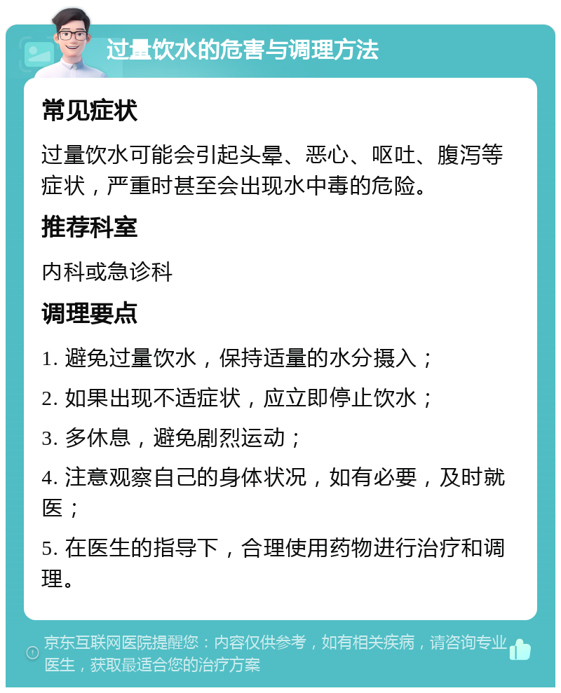 过量饮水的危害与调理方法 常见症状 过量饮水可能会引起头晕、恶心、呕吐、腹泻等症状，严重时甚至会出现水中毒的危险。 推荐科室 内科或急诊科 调理要点 1. 避免过量饮水，保持适量的水分摄入； 2. 如果出现不适症状，应立即停止饮水； 3. 多休息，避免剧烈运动； 4. 注意观察自己的身体状况，如有必要，及时就医； 5. 在医生的指导下，合理使用药物进行治疗和调理。