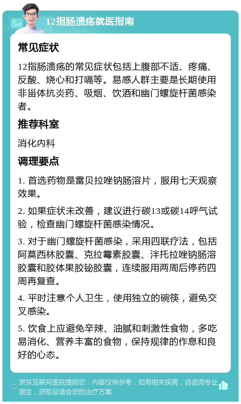 12指肠溃疡就医指南 常见症状 12指肠溃疡的常见症状包括上腹部不适、疼痛、反酸、烧心和打嗝等。易感人群主要是长期使用非甾体抗炎药、吸烟、饮酒和幽门螺旋杆菌感染者。 推荐科室 消化内科 调理要点 1. 首选药物是雷贝拉唑钠肠溶片，服用七天观察效果。 2. 如果症状未改善，建议进行碳13或碳14呼气试验，检查幽门螺旋杆菌感染情况。 3. 对于幽门螺旋杆菌感染，采用四联疗法，包括阿莫西林胶囊、克拉霉素胶囊、泮托拉唑钠肠溶胶囊和胶体果胶铋胶囊，连续服用两周后停药四周再复查。 4. 平时注意个人卫生，使用独立的碗筷，避免交叉感染。 5. 饮食上应避免辛辣、油腻和刺激性食物，多吃易消化、营养丰富的食物，保持规律的作息和良好的心态。