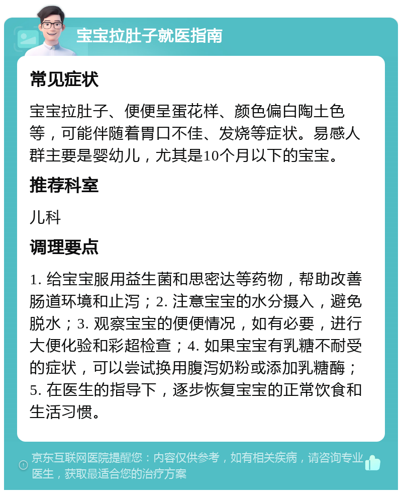 宝宝拉肚子就医指南 常见症状 宝宝拉肚子、便便呈蛋花样、颜色偏白陶土色等，可能伴随着胃口不佳、发烧等症状。易感人群主要是婴幼儿，尤其是10个月以下的宝宝。 推荐科室 儿科 调理要点 1. 给宝宝服用益生菌和思密达等药物，帮助改善肠道环境和止泻；2. 注意宝宝的水分摄入，避免脱水；3. 观察宝宝的便便情况，如有必要，进行大便化验和彩超检查；4. 如果宝宝有乳糖不耐受的症状，可以尝试换用腹泻奶粉或添加乳糖酶；5. 在医生的指导下，逐步恢复宝宝的正常饮食和生活习惯。