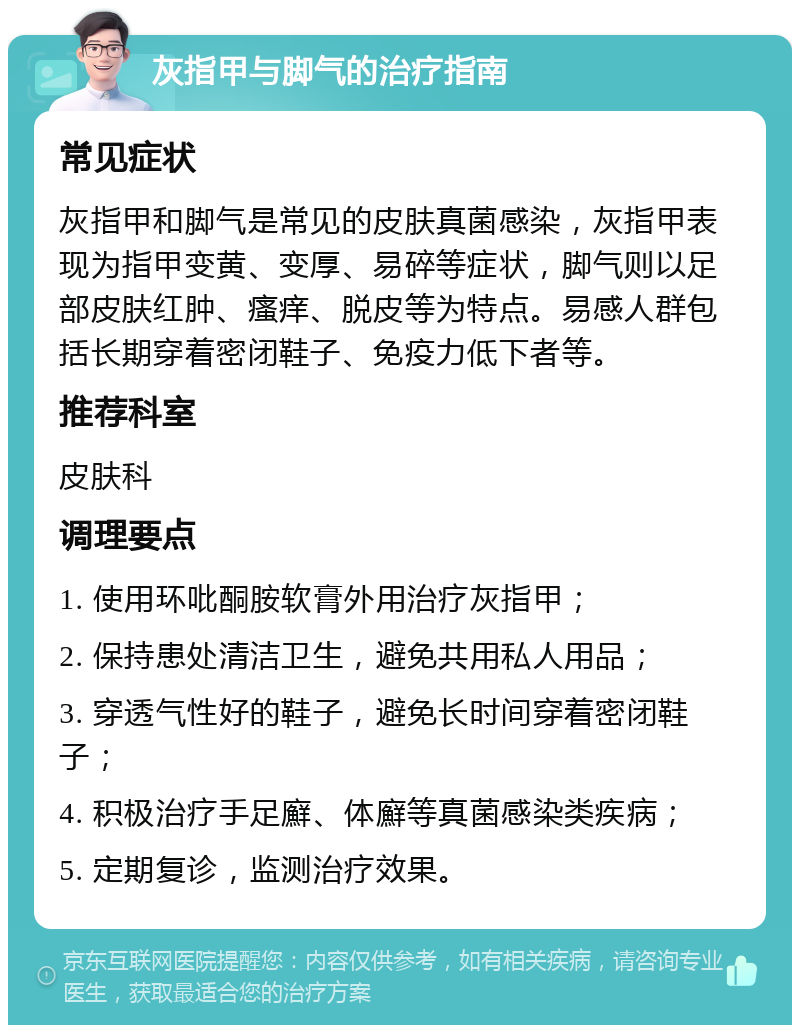 灰指甲与脚气的治疗指南 常见症状 灰指甲和脚气是常见的皮肤真菌感染，灰指甲表现为指甲变黄、变厚、易碎等症状，脚气则以足部皮肤红肿、瘙痒、脱皮等为特点。易感人群包括长期穿着密闭鞋子、免疫力低下者等。 推荐科室 皮肤科 调理要点 1. 使用环吡酮胺软膏外用治疗灰指甲； 2. 保持患处清洁卫生，避免共用私人用品； 3. 穿透气性好的鞋子，避免长时间穿着密闭鞋子； 4. 积极治疗手足廯、体廯等真菌感染类疾病； 5. 定期复诊，监测治疗效果。