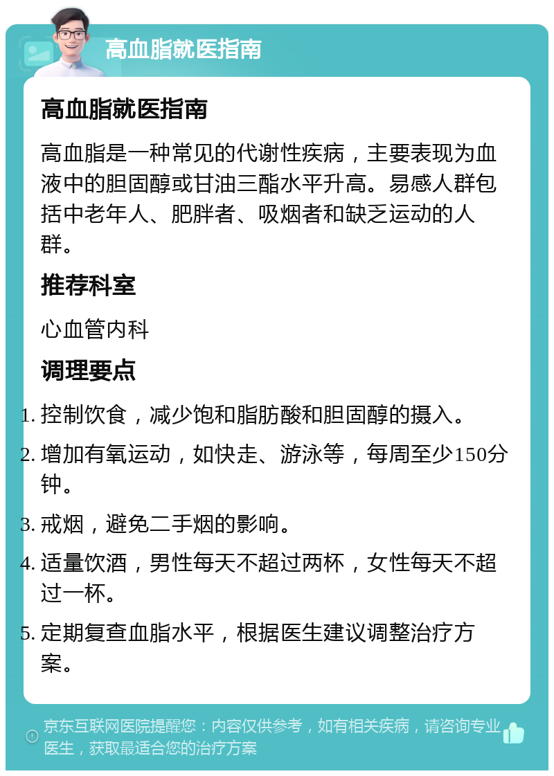 高血脂就医指南 高血脂就医指南 高血脂是一种常见的代谢性疾病，主要表现为血液中的胆固醇或甘油三酯水平升高。易感人群包括中老年人、肥胖者、吸烟者和缺乏运动的人群。 推荐科室 心血管内科 调理要点 控制饮食，减少饱和脂肪酸和胆固醇的摄入。 增加有氧运动，如快走、游泳等，每周至少150分钟。 戒烟，避免二手烟的影响。 适量饮酒，男性每天不超过两杯，女性每天不超过一杯。 定期复查血脂水平，根据医生建议调整治疗方案。