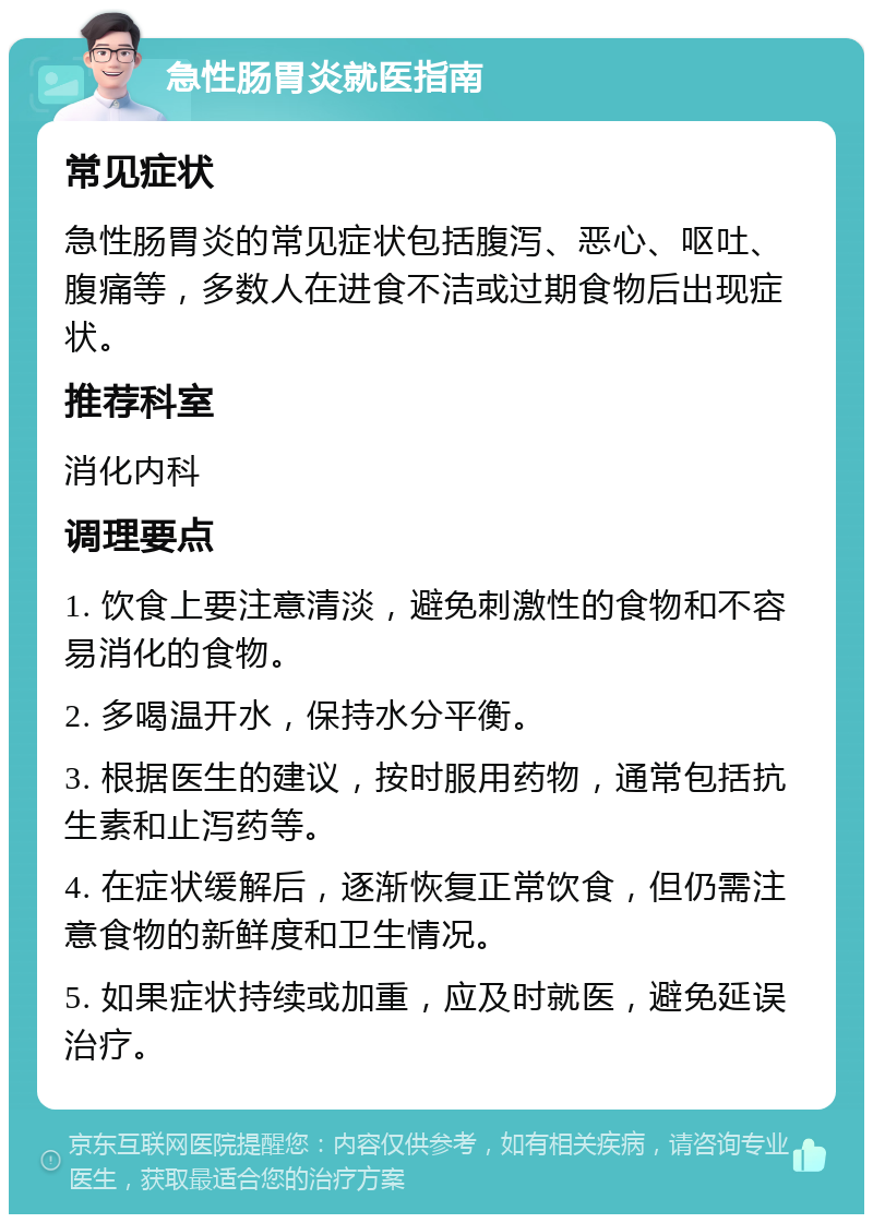 急性肠胃炎就医指南 常见症状 急性肠胃炎的常见症状包括腹泻、恶心、呕吐、腹痛等，多数人在进食不洁或过期食物后出现症状。 推荐科室 消化内科 调理要点 1. 饮食上要注意清淡，避免刺激性的食物和不容易消化的食物。 2. 多喝温开水，保持水分平衡。 3. 根据医生的建议，按时服用药物，通常包括抗生素和止泻药等。 4. 在症状缓解后，逐渐恢复正常饮食，但仍需注意食物的新鲜度和卫生情况。 5. 如果症状持续或加重，应及时就医，避免延误治疗。