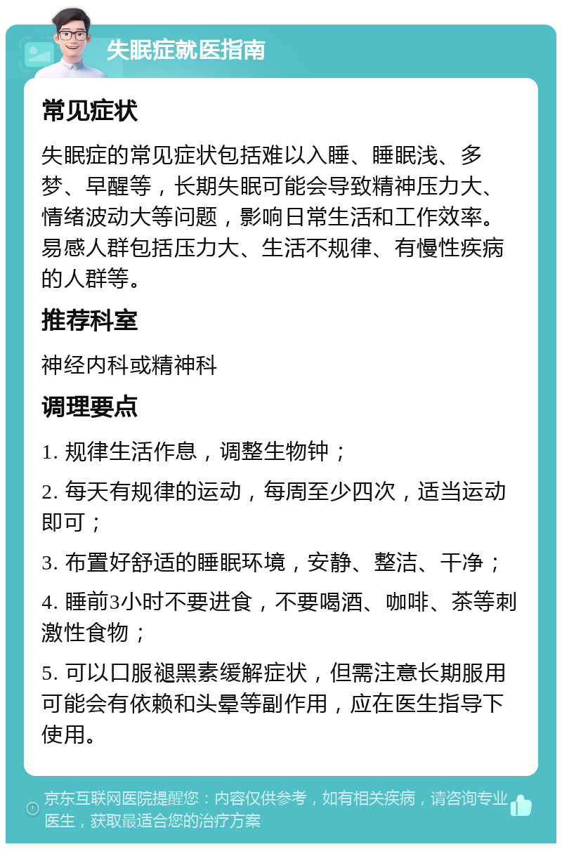 失眠症就医指南 常见症状 失眠症的常见症状包括难以入睡、睡眠浅、多梦、早醒等，长期失眠可能会导致精神压力大、情绪波动大等问题，影响日常生活和工作效率。易感人群包括压力大、生活不规律、有慢性疾病的人群等。 推荐科室 神经内科或精神科 调理要点 1. 规律生活作息，调整生物钟； 2. 每天有规律的运动，每周至少四次，适当运动即可； 3. 布置好舒适的睡眠环境，安静、整洁、干净； 4. 睡前3小时不要进食，不要喝酒、咖啡、茶等刺激性食物； 5. 可以口服褪黑素缓解症状，但需注意长期服用可能会有依赖和头晕等副作用，应在医生指导下使用。