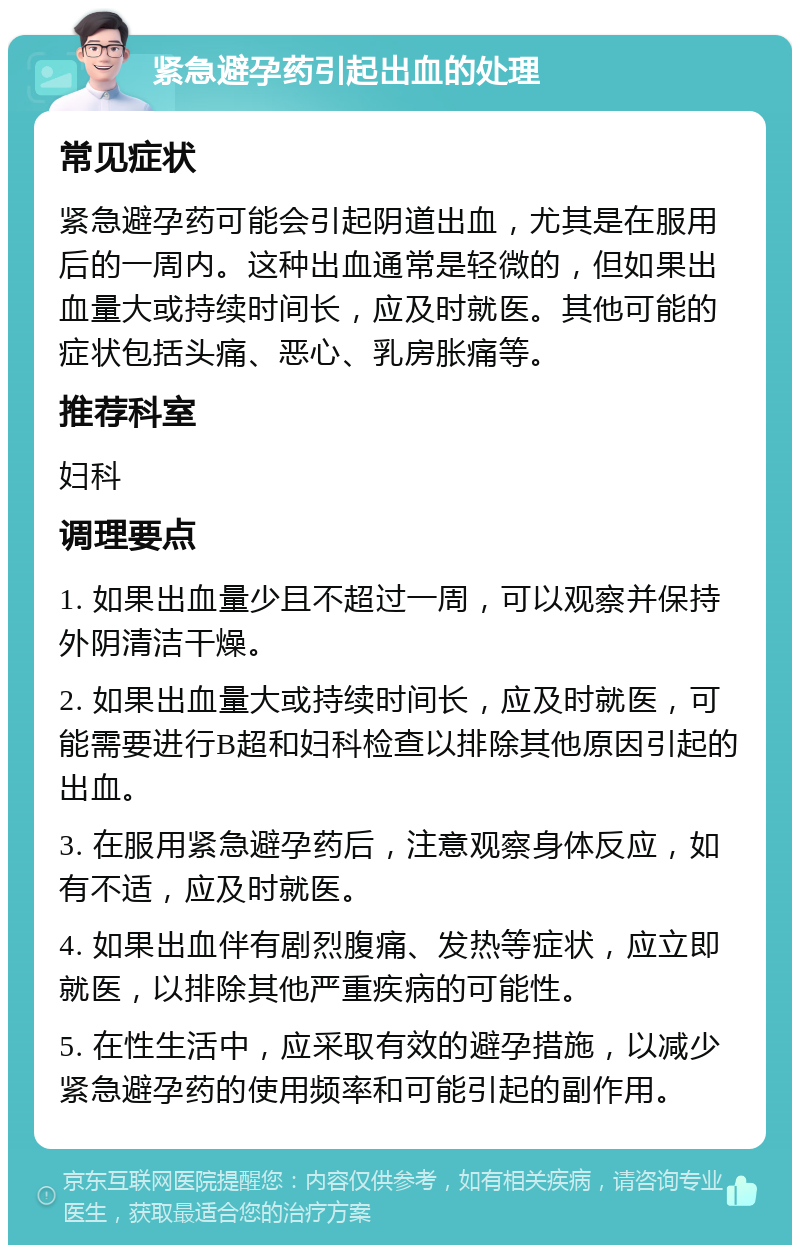 紧急避孕药引起出血的处理 常见症状 紧急避孕药可能会引起阴道出血，尤其是在服用后的一周内。这种出血通常是轻微的，但如果出血量大或持续时间长，应及时就医。其他可能的症状包括头痛、恶心、乳房胀痛等。 推荐科室 妇科 调理要点 1. 如果出血量少且不超过一周，可以观察并保持外阴清洁干燥。 2. 如果出血量大或持续时间长，应及时就医，可能需要进行B超和妇科检查以排除其他原因引起的出血。 3. 在服用紧急避孕药后，注意观察身体反应，如有不适，应及时就医。 4. 如果出血伴有剧烈腹痛、发热等症状，应立即就医，以排除其他严重疾病的可能性。 5. 在性生活中，应采取有效的避孕措施，以减少紧急避孕药的使用频率和可能引起的副作用。