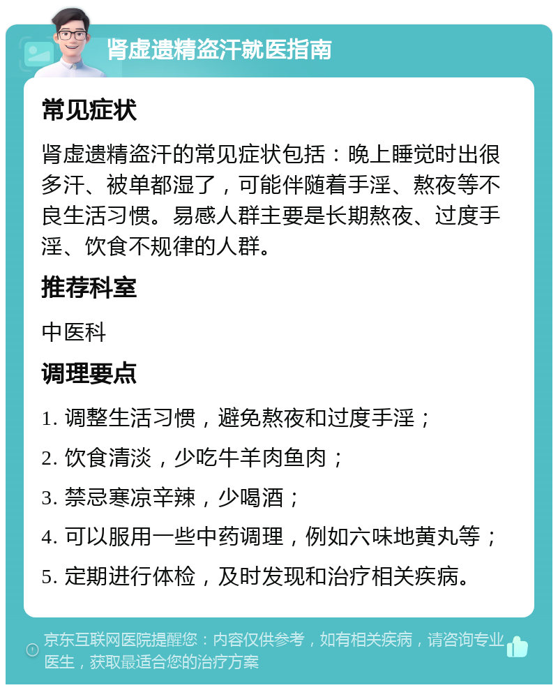 肾虚遗精盗汗就医指南 常见症状 肾虚遗精盗汗的常见症状包括：晚上睡觉时出很多汗、被单都湿了，可能伴随着手淫、熬夜等不良生活习惯。易感人群主要是长期熬夜、过度手淫、饮食不规律的人群。 推荐科室 中医科 调理要点 1. 调整生活习惯，避免熬夜和过度手淫； 2. 饮食清淡，少吃牛羊肉鱼肉； 3. 禁忌寒凉辛辣，少喝酒； 4. 可以服用一些中药调理，例如六味地黄丸等； 5. 定期进行体检，及时发现和治疗相关疾病。