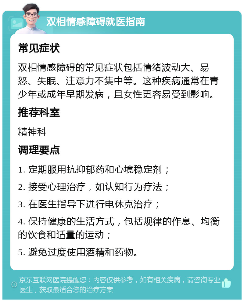 双相情感障碍就医指南 常见症状 双相情感障碍的常见症状包括情绪波动大、易怒、失眠、注意力不集中等。这种疾病通常在青少年或成年早期发病，且女性更容易受到影响。 推荐科室 精神科 调理要点 1. 定期服用抗抑郁药和心境稳定剂； 2. 接受心理治疗，如认知行为疗法； 3. 在医生指导下进行电休克治疗； 4. 保持健康的生活方式，包括规律的作息、均衡的饮食和适量的运动； 5. 避免过度使用酒精和药物。