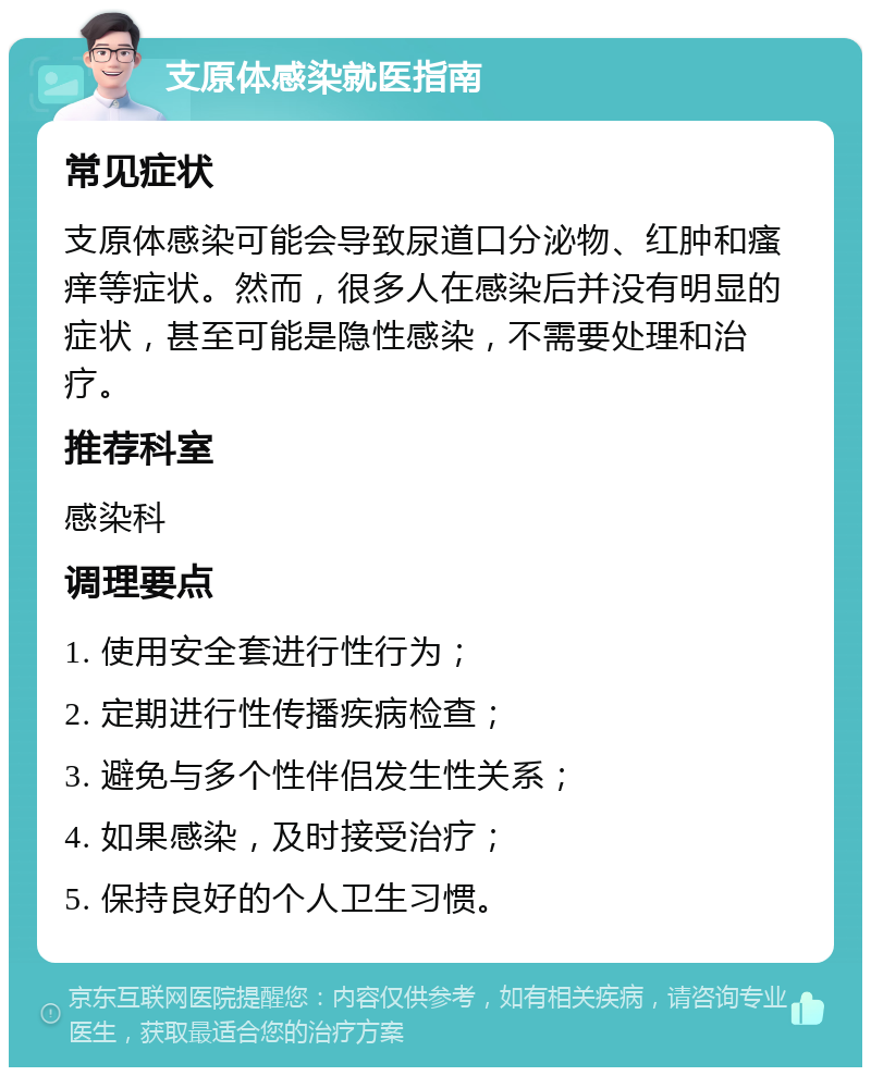 支原体感染就医指南 常见症状 支原体感染可能会导致尿道口分泌物、红肿和瘙痒等症状。然而，很多人在感染后并没有明显的症状，甚至可能是隐性感染，不需要处理和治疗。 推荐科室 感染科 调理要点 1. 使用安全套进行性行为； 2. 定期进行性传播疾病检查； 3. 避免与多个性伴侣发生性关系； 4. 如果感染，及时接受治疗； 5. 保持良好的个人卫生习惯。